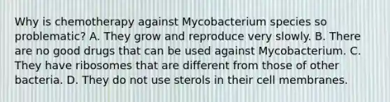 Why is chemotherapy against Mycobacterium species so problematic? A. They grow and reproduce very slowly. B. There are no good drugs that can be used against Mycobacterium. C. They have ribosomes that are different from those of other bacteria. D. They do not use sterols in their cell membranes.