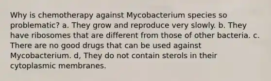 Why is chemotherapy against Mycobacterium species so problematic? a. They grow and reproduce very slowly. b. They have ribosomes that are different from those of other bacteria. c. There are no good drugs that can be used against Mycobacterium. d, They do not contain sterols in their cytoplasmic membranes.