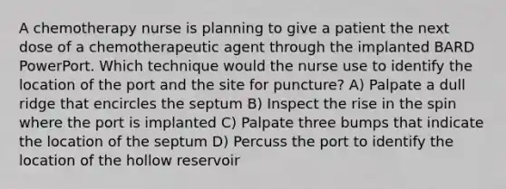 A chemotherapy nurse is planning to give a patient the next dose of a chemotherapeutic agent through the implanted BARD PowerPort. Which technique would the nurse use to identify the location of the port and the site for puncture? A) Palpate a dull ridge that encircles the septum B) Inspect the rise in the spin where the port is implanted C) Palpate three bumps that indicate the location of the septum D) Percuss the port to identify the location of the hollow reservoir