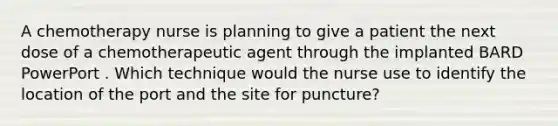 A chemotherapy nurse is planning to give a patient the next dose of a chemotherapeutic agent through the implanted BARD PowerPort . Which technique would the nurse use to identify the location of the port and the site for puncture?