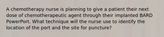 A chemotherapy nurse is planning to give a patient their next dose of chemotherapeutic agent through their implanted BARD PowerPort. What technique will the nurse use to identify the location of the port and the site for puncture?