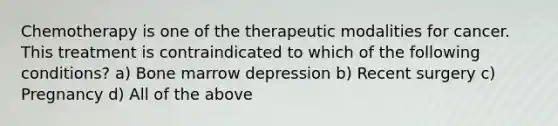 Chemotherapy is one of the therapeutic modalities for cancer. This treatment is contraindicated to which of the following conditions? a) Bone marrow depression b) Recent surgery c) Pregnancy d) All of the above