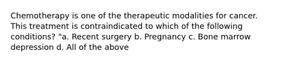 Chemotherapy is one of the therapeutic modalities for cancer. This treatment is contraindicated to which of the following conditions? "a. Recent surgery b. Pregnancy c. Bone marrow depression d. All of the above