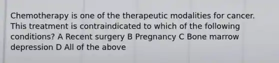 Chemotherapy is one of the therapeutic modalities for cancer. This treatment is contraindicated to which of the following conditions? A Recent surgery B Pregnancy C Bone marrow depression D All of the above