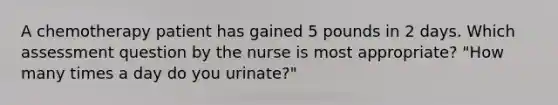 A chemotherapy patient has gained 5 pounds in 2 days. Which assessment question by the nurse is most appropriate? "How many times a day do you urinate?"