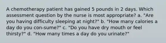 A chemotherapy patient has gained 5 pounds in 2 days. Which assessment question by the nurse is most appropriate? a. "Are you having difficulty sleeping at night?" b. "How many calories a day do you con-sume?" c. "Do you have dry mouth or feel thirsty?" d. "How many times a day do you urinate?"