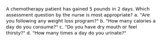 A chemotherapy patient has gained 5 pounds in 2 days. Which assessment question by the nurse is most appropriate? a. "Are you following any weight loss program?" b. "How many calories a day do you consume?" c. "Do you have dry mouth or feel thirsty?" d. "How many times a day do you urinate?"