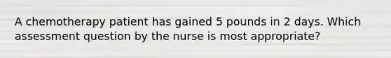 A chemotherapy patient has gained 5 pounds in 2 days. Which assessment question by the nurse is most appropriate?