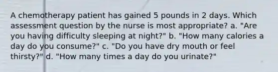 A chemotherapy patient has gained 5 pounds in 2 days. Which assessment question by the nurse is most appropriate? a. "Are you having difficulty sleeping at night?" b. "How many calories a day do you consume?" c. "Do you have dry mouth or feel thirsty?" d. "How many times a day do you urinate?"