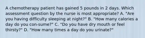 A chemotherapy patient has gained 5 pounds in 2 days. Which assessment question by the nurse is most appropriate? A. "Are you having difficulty sleeping at night?" B. "How many calories a day do you con-sume?" C. "Do you have dry mouth or feel thirsty?" D. "How many times a day do you urinate?"