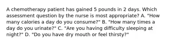 A chemotherapy patient has gained 5 pounds in 2 days. Which assessment question by the nurse is most appropriate? A. "How many calories a day do you consume?" B. "How many times a day do you urinate?" C. "Are you having difficulty sleeping at night?" D. "Do you have dry mouth or feel thirsty?"