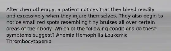 After chemotherapy, a patient notices that they bleed readily and excessively when they injure themselves. They also begin to notice small red spots resembling tiny bruises all over certain areas of their body. Which of the following conditions do these symptoms suggest? Anemia Hemophilia Leukemia Thrombocytopenia