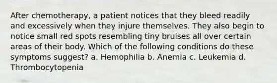 After chemotherapy, a patient notices that they bleed readily and excessively when they injure themselves. They also begin to notice small red spots resembling tiny bruises all over certain areas of their body. Which of the following conditions do these symptoms suggest? a. Hemophilia b. Anemia c. Leukemia d. Thrombocytopenia