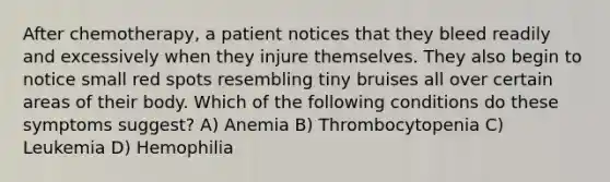 After chemotherapy, a patient notices that they bleed readily and excessively when they injure themselves. They also begin to notice small red spots resembling tiny bruises all over certain areas of their body. Which of the following conditions do these symptoms suggest? A) Anemia B) Thrombocytopenia C) Leukemia D) Hemophilia