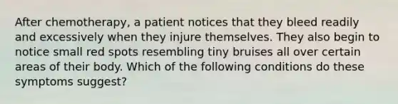 After chemotherapy, a patient notices that they bleed readily and excessively when they injure themselves. They also begin to notice small red spots resembling tiny bruises all over certain areas of their body. Which of the following conditions do these symptoms suggest?