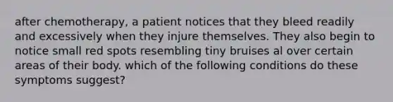 after chemotherapy, a patient notices that they bleed readily and excessively when they injure themselves. They also begin to notice small red spots resembling tiny bruises al over certain areas of their body. which of the following conditions do these symptoms suggest?