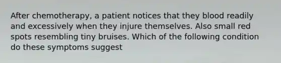 After chemotherapy, a patient notices that they blood readily and excessively when they injure themselves. Also small red spots resembling tiny bruises. Which of the following condition do these symptoms suggest