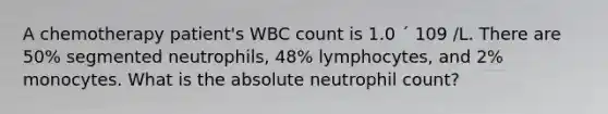 A chemotherapy patient's WBC count is 1.0 ´ 109 /L. There are 50% segmented neutrophils, 48% lymphocytes, and 2% monocytes. What is the absolute neutrophil count?