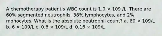 A chemotherapy patient's WBC count is 1.0 × 109 /L. There are 60% segmented neutrophils, 38% lymphocytes, and 2% monocytes. What is the absolute neutrophil count? a. 60 × 109/L b. 6 × 109/L c. 0.6 × 109/L d. 0.16 × 109/L