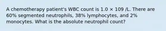 A chemotherapy patient's WBC count is 1.0 × 109 /L. There are 60% segmented neutrophils, 38% lymphocytes, and 2% monocytes. What is the absolute neutrophil count?