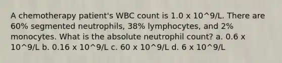 A chemotherapy patient's WBC count is 1.0 x 10^9/L. There are 60% segmented neutrophils, 38% lymphocytes, and 2% monocytes. What is the absolute neutrophil count? a. 0.6 x 10^9/L b. 0.16 x 10^9/L c. 60 x 10^9/L d. 6 x 10^9/L