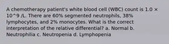 A chemotherapy patient's white blood cell (WBC) count is 1.0 × 10^9 /L. There are 60% segmented neutrophils, 38% lymphocytes, and 2% monocytes. What is the correct interpretation of the relative differential? a. Normal b. Neutrophilia c. Neutropenia d. Lymphopenia