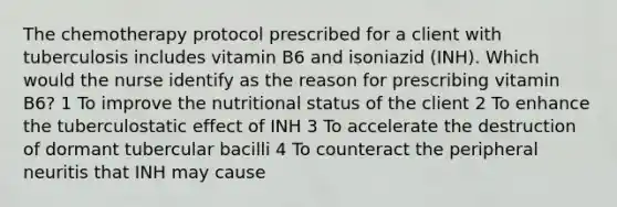 The chemotherapy protocol prescribed for a client with tuberculosis includes vitamin B6 and isoniazid (INH). Which would the nurse identify as the reason for prescribing vitamin B6? 1 To improve the nutritional status of the client 2 To enhance the tuberculostatic effect of INH 3 To accelerate the destruction of dormant tubercular bacilli 4 To counteract the peripheral neuritis that INH may cause