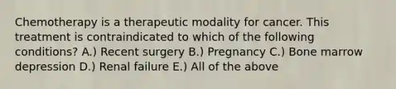 Chemotherapy is a therapeutic modality for cancer. This treatment is contraindicated to which of the following conditions? A.) Recent surgery B.) Pregnancy C.) Bone marrow depression D.) Renal failure E.) All of the above