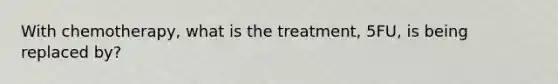 With chemotherapy, what is the treatment, 5FU, is being replaced by?