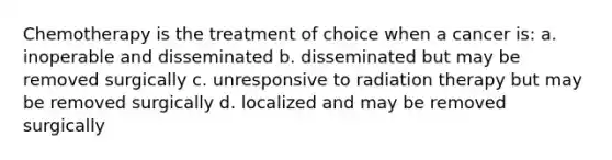 Chemotherapy is the treatment of choice when a cancer is: a. inoperable and disseminated b. disseminated but may be removed surgically c. unresponsive to radiation therapy but may be removed surgically d. localized and may be removed surgically