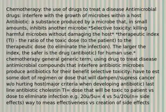 Chemotherapy: the use of drugs to treat a disease Antimicrobial drugs: interfere with the growth of microbes within a host Antibiotic: a substance produced by a microbe that, in small amounts, inhibits another microbe *Selective toxicity: killing harmful microbes without damaging the host* *therapeutic index (TI) - the ratio of the toxic dose (to the patient) to the therapeutic dose (to eliminate the infection). The larger the index, the safer is the drug (antibiotic) for human use.* chemotherapy general generic term, using drug to treat disease antimicrobial compounds that interfere antibiotic microbes produce antibiotics for their benefit selective toxicity- have to est some dort of regimen or dose that will dampen//supress cancer w/o hurting host(major criteria when developing antibiotic) last line antibiotic cholestin TI= dose that will be toxic to patient vs dose to eliminate infection e.g. 20u/5u= 4 vs 5u/20u(n= side effects) way to meas effectiveness vs creation of side effects