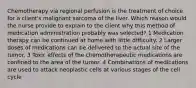 Chemotherapy via regional perfusion is the treatment of choice for a client's malignant sarcoma of the liver. Which reason would the nurse provide to explain to the client why this method of medication administration probably was selected? 1 Medication therapy can be continued at home with little difficulty. 2 Larger doses of medications can be delivered to the actual site of the tumor. 3 Toxic effects of the chemotherapeutic medications are confined to the area of the tumor. 4 Combinations of medications are used to attack neoplastic cells at various stages of the cell cycle