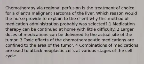 Chemotherapy via regional perfusion is the treatment of choice for a client's malignant sarcoma of the liver. Which reason would the nurse provide to explain to the client why this method of medication administration probably was selected? 1 Medication therapy can be continued at home with little difficulty. 2 Larger doses of medications can be delivered to the actual site of the tumor. 3 Toxic effects of the chemotherapeutic medications are confined to the area of the tumor. 4 Combinations of medications are used to attack neoplastic cells at various stages of the cell cycle