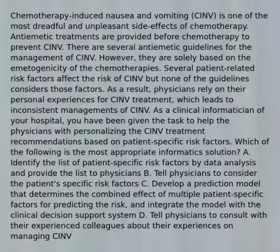 Chemotherapy‐induced nausea and vomiting (CINV) is one of the most dreadful and unpleasant side‐effects of chemotherapy. Antiemetic treatments are provided before chemotherapy to prevent CINV. There are several antiemetic guidelines for the management of CINV. However, they are solely based on the emetogenicity of the chemotherapies. Several patient‐related risk factors affect the risk of CINV but none of the guidelines considers those factors. As a result, physicians rely on their personal experiences for CINV treatment, which leads to inconsistent managements of CINV. As a clinical informatician of your hospital, you have been given the task to help the physicians with personalizing the CINV treatment recommendations based on patient‐specific risk factors. Which of the following is the most appropriate informatics solution? A. Identify the list of patient‐specific risk factors by data analysis and provide the list to physicians B. Tell physicians to consider the patient's specific risk factors C. Develop a prediction model that determines the combined effect of multiple patient‐specific factors for predicting the risk, and integrate the model with the clinical decision support system D. Tell physicians to consult with their experienced colleagues about their experiences on managing CINV