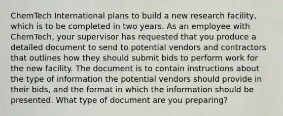 ChemTech International plans to build a new research facility, which is to be completed in two years. As an employee with ChemTech, your supervisor has requested that you produce a detailed document to send to potential vendors and contractors that outlines how they should submit bids to perform work for the new facility. The document is to contain instructions about the type of information the potential vendors should provide in their bids, and the format in which the information should be presented. What type of document are you preparing?