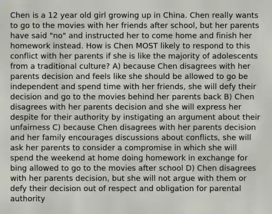 Chen is a 12 year old girl growing up in China. Chen really wants to go to the movies with her friends after school, but her parents have said "no" and instructed her to come home and finish her homework instead. How is Chen MOST likely to respond to this conflict with her parents if she is like the majority of adolescents from a traditional culture? A) because Chen disagrees with her parents decision and feels like she should be allowed to go be independent and spend time with her friends, she will defy their decision and go to the movies behind her parents back B) Chen disagrees with her parents decision and she will express her despite for their authority by instigating an argument about their unfairness C) because Chen disagrees with her parents decision and her family encourages discussions about conflicts, she will ask her parents to consider a compromise in which she will spend the weekend at home doing homework in exchange for bing allowed to go to the movies after school D) Chen disagrees with her parents decision, but she will not argue with them or defy their decision out of respect and obligation for parental authority