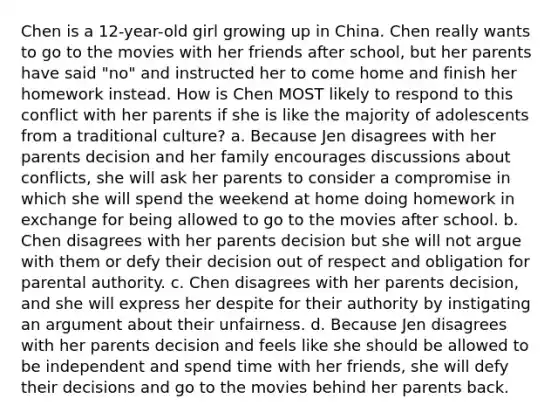 Chen is a 12-year-old girl growing up in China. Chen really wants to go to the movies with her friends after school, but her parents have said "no" and instructed her to come home and finish her homework instead. How is Chen MOST likely to respond to this conflict with her parents if she is like the majority of adolescents from a traditional culture? a. Because Jen disagrees with her parents decision and her family encourages discussions about conflicts, she will ask her parents to consider a compromise in which she will spend the weekend at home doing homework in exchange for being allowed to go to the movies after school. b. Chen disagrees with her parents decision but she will not argue with them or defy their decision out of respect and obligation for parental authority. c. Chen disagrees with her parents decision, and she will express her despite for their authority by instigating an argument about their unfairness. d. Because Jen disagrees with her parents decision and feels like she should be allowed to be independent and spend time with her friends, she will defy their decisions and go to the movies behind her parents back.