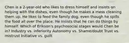 Chen is a 2-year-old who likes to dress himself and insists on helping with the dishes, even though he makes a mess cleaning them up. He likes to feed the family dog, even though he spills the food all over the place. He insists that he can do things by himself. Which of Erikson's psychosocial stages would Chen be in? Industry vs. inferiority Autonomy vs. Shame/doubt Trust vs. mistrust Initiative vs. guilt