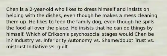 Chen is a 2-year-old who likes to dress himself and insists on helping with the dishes, even though he makes a mess cleaning them up. He likes to feed the family dog, even though he spills the food all over the place. He insists that he can do things by himself. Which of Erikson's psychosocial stages would Chen be in? Industry vs. inferiority Autonomy vs. Shame/doubt Trust vs. mistrust Initiative vs. guilt