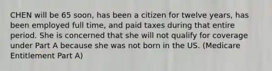 CHEN will be 65 soon, has been a citizen for twelve years, has been employed full time, and paid taxes during that entire period. She is concerned that she will not qualify for coverage under Part A because she was not born in the US. (Medicare Entitlement Part A)