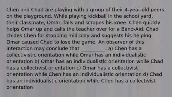 Chen and Chad are playing with a group of their 4-year-old peers on the playground. While playing kickball in the school yard, their classmate, Omar, falls and scrapes his knee. Chen quickly helps Omar up and calls the teacher over for a Band-Aid. Chad chides Chen for stopping mid-play and suggests his helping Omar caused Chad to lose the game. An observer of this interaction may conclude that __________. a) Chen has a collectivistic orientation while Omar has an individualistic orientation b) Omar has an individualistic orientation while Chad has a collectivist orientation c) Omar has a collectivist orientation while Chen has an individualistic orientation d) Chad has an individualistic orientation while Chen has a collectivist orientation