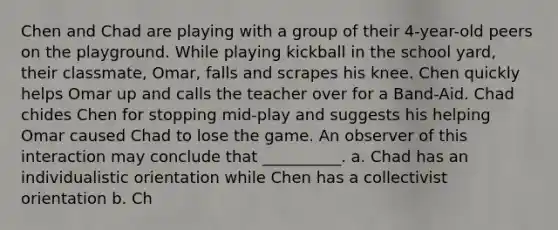 Chen and Chad are playing with a group of their 4-year-old peers on the playground. While playing kickball in the school yard, their classmate, Omar, falls and scrapes his knee. Chen quickly helps Omar up and calls the teacher over for a Band-Aid. Chad chides Chen for stopping mid-play and suggests his helping Omar caused Chad to lose the game. An observer of this interaction may conclude that __________. a. Chad has an individualistic orientation while Chen has a collectivist orientation b. Ch