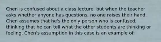 Chen is confused about a class lecture, but when the teacher asks whether anyone has questions, no one raises their hand. Chen assumes that he's the only person who is confused, thinking that he can tell what the other students are thinking or feeling. Chen's assumption in this case is an example of: