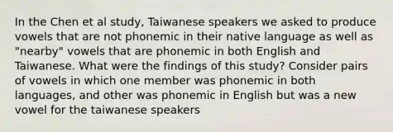 In the Chen et al study, Taiwanese speakers we asked to produce vowels that are not phonemic in their native language as well as "nearby" vowels that are phonemic in both English and Taiwanese. What were the findings of this study? Consider pairs of vowels in which one member was phonemic in both languages, and other was phonemic in English but was a new vowel for the taiwanese speakers