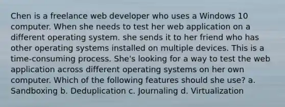 Chen is a freelance web developer who uses a Windows 10 computer. When she needs to test her web application on a different operating system. she sends it to her friend who has other operating systems installed on multiple devices. This is a time-consuming process. She's looking for a way to test the web application across different operating systems on her own computer. Which of the following features should she use? a. Sandboxing b. Deduplication c. Journaling d. Virtualization