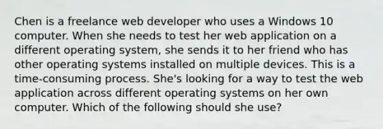 Chen is a freelance web developer who uses a Windows 10 computer. When she needs to test her web application on a different operating system, she sends it to her friend who has other operating systems installed on multiple devices. This is a time-consuming process. She's looking for a way to test the web application across different operating systems on her own computer. Which of the following should she use?