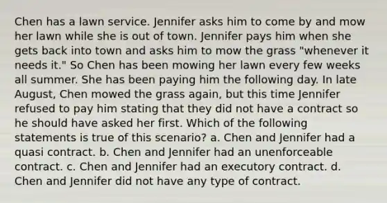 Chen has a lawn service. Jennifer asks him to come by and mow her lawn while she is out of town. Jennifer pays him when she gets back into town and asks him to mow the grass "whenever it needs it." So Chen has been mowing her lawn every few weeks all summer. She has been paying him the following day. In late August, Chen mowed the grass again, but this time Jennifer refused to pay him stating that they did not have a contract so he should have asked her first. Which of the following statements is true of this scenario? a. Chen and Jennifer had a quasi contract. b. Chen and Jennifer had an unenforceable contract. c. Chen and Jennifer had an executory contract. d. Chen and Jennifer did not have any type of contract.