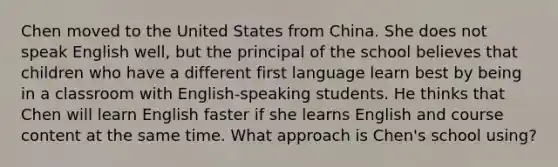 Chen moved to the United States from China. She does not speak English well, but the principal of the school believes that children who have a different first language learn best by being in a classroom with English-speaking students. He thinks that Chen will learn English faster if she learns English and course content at the same time. What approach is Chen's school using?