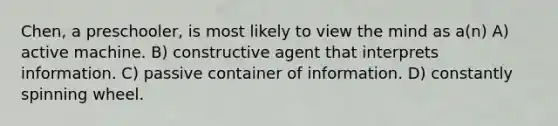 Chen, a preschooler, is most likely to view the mind as a(n) A) active machine. B) constructive agent that interprets information. C) passive container of information. D) constantly spinning wheel.