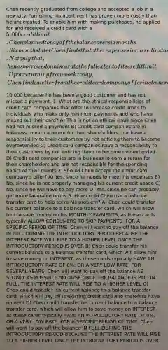 Chen recently graduated from college and accepted a job in a new city. Furnishing his apartment has proven more costly than he anticipated. To enable him with making​ purchases, he applied for and received a credit card with a​ 5,000 credit limit. Chen planned to pay off the balance over six months. Six months later Chen finds that other expenses incurred in starting a new career have restricted him to making only minimum payments. Not only​ that, he has borrowed on his card to the full extent of its credit limit. Upon returning from work​ today, Chen finds a letter from the credit card company offering to increase his limit to​10,000 because he has been a good customer and has not missed a payment. 1. What are the ethical responsibilities of credit card companies that offer to increase credit limits to individuals who make only minimum payments and who have maxed out their​ card? A) This is not an ethical issue since Chen had not missed a payment B) Credit card companies are in business to earn a return for their​ shareholders, but have a responsibility to their customers by not enticing them to become overextended C) Credit card companies have a responsibility to their customers by not enticing them to become overextended D) Credit card companies are in business to earn a return for their shareholders and are not responsible for the spending habits of their clients 2. Should Chen accept the credit card​ company's offer? A) Yes, since he needs to meet his expenses B) No, since he is not properly managing his current credit usage C) No, since he will have to pay more D) Yes, since he can probably get more favorable terms 3. How could Chen use a balance transfer card to help solve his​ problem? A) Chen could transfer his current balance to a balance transfer​ card, which will allow him to save money on his MONTHLY PAYMENTS, as these cards typically ALLOW CONSUMERS TO SKIP PAYMENTS, FOR A SPECIFIC PERIOD OF TIME. Chen will want to pay off the balance IN FULL DURING THE INTRODUCTORY PERIOD BECAUSE THE INTEREST RATE WILL RISE TO A HIGHER LEVEL ONCE THE INTRODUCTORY PERIOD IS OVER B) Chen could transfer his current balance to a balance transfer​ card, which will allow him to save money on INTEREST, as these cards typically HAVE AN INTRODUCTORY RATE OF 0%, OR A VERY LOW RATE, FOR SEVERAL YEARS. Chen will want to pay off the balance AS SLOWLY AS POSSIBLE BECAUSE ONCE THE BALANCE IS PAID IN FULL, THE INTEREST RATE WILL RISE TO A HIGHER LEVEL C) Chen could transfer his current balance to a balance transfer​ card, which will pay off is existing credit card and therefore have no debt D) Chen could transfer his current balance to a balance transfer​ card, which will allow him to save money on INTEREST, as these cards typically HAVE AN INTRODUCTORY RATE OF 0%, OR A VERY LOW RATE, FOR A SPECIFIC PERIOD OF TIME. Chen will want to pay off the balance IN FULL DURING THE INTRODUCTORY PERIOD BECAUSE THE INTEREST RATE WILL RISE TO A HIGHER LEVEL ONCE THE INTRODUCTORY PERIOD IS OVER